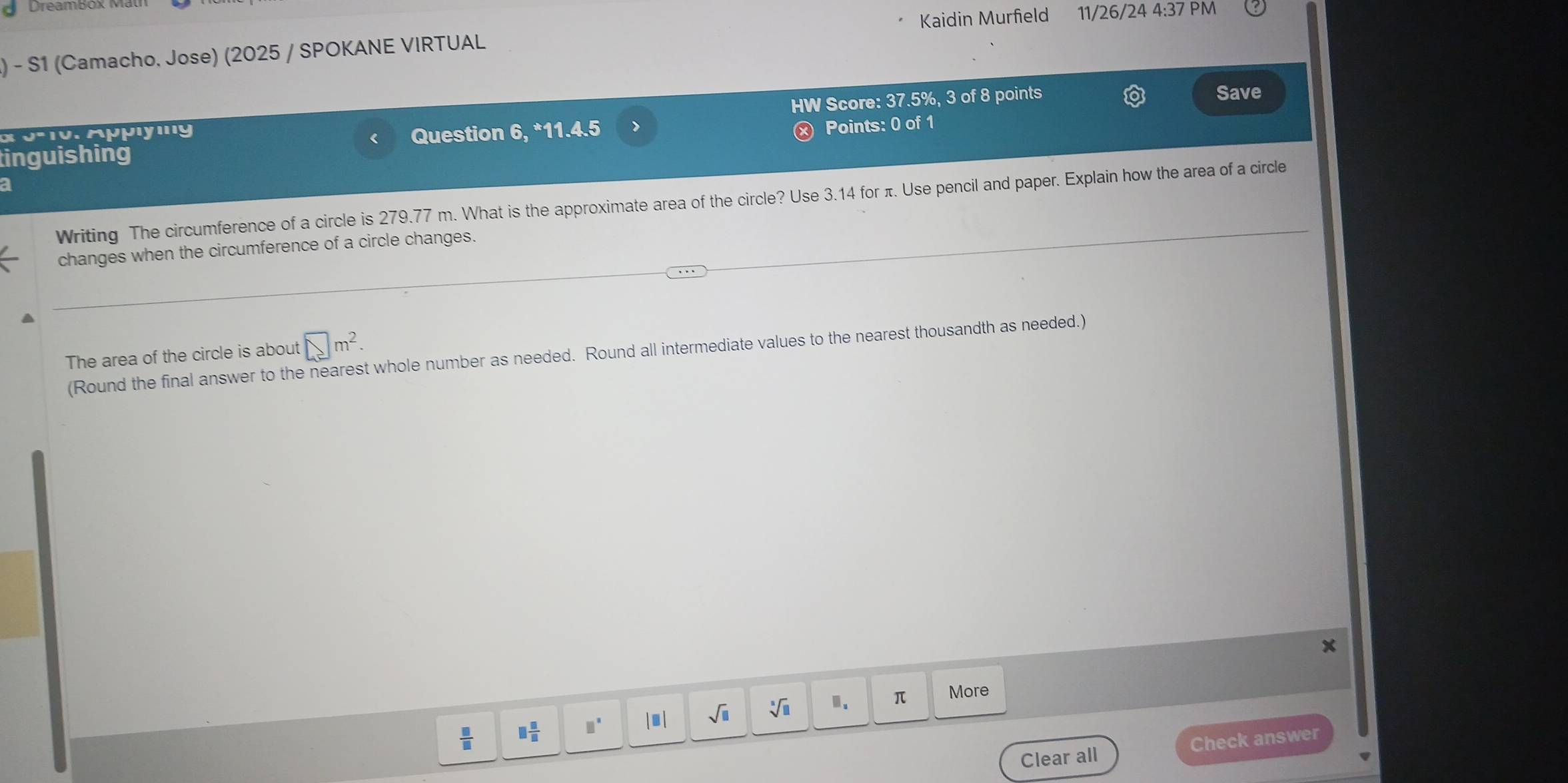 Dreambox M
Kaidin Murfield 11/26/24 4:37 PM
) - S1 (Camacho. Jose) (2025 / SPOKANE VIRTUAL
x 3-10. Appıying HW Score: 37.5%, 3 of 8 points
Save
Question
tinguishing .) *11.4.5
× Points: 0 of 1
a
Writing The circumference of a circle is 279.77 m. What is the approximate area of the circle? Use 3.14 for π. Use pencil and paper. Explain how the area of a circle
changes when the circumference of a circle changes.
The area of the circle is about □ m^2. 
(Round the final answer to the nearest whole number as needed. Round all intermediate values to the nearest thousandth as needed.)
 □ /□   □  □ /□   □^(□) |□ | sqrt(□ ) sqrt[□](□ ) □ . π More
Clear all Check answer