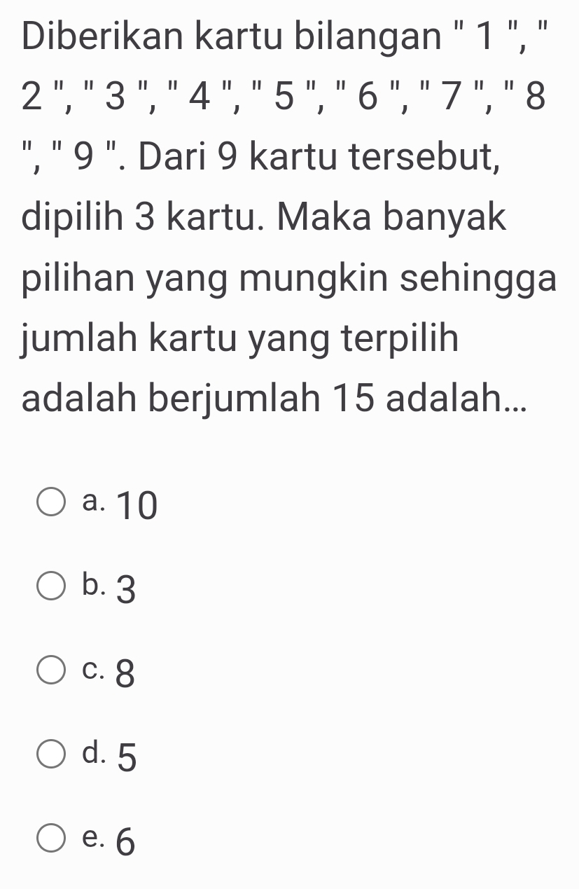 Diberikan kartu bilangan " 1 ", "
2 ", " 3 ", " 4 ", " 5 ", " 6 ", n7 1 ", ' 8
", " 9 ". Dari 9 kartu tersebut,
dipilih 3 kartu. Maka banyak
pilihan yang mungkin sehingga
jumlah kartu yang terpilih
adalah berjumlah 15 adalah...
a. 10
b. 3
c. 8
d. 5
e. 6