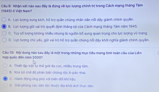 Nhận xét nào sau đây là đúng về lực lượng chính trị trong Cách mạng tháng Tám
(1945) ở Việt Nam?
A. Lực lượng xung kích, hỗ trợ quần chúng nhân dân nổi dậy giành chính quyền.
B. Lực lượng giữ vai trò quyết định thắng lợi của Cách mạng tháng Tám năm 1945.
C. Tuy số lượng không nhiều nhưng là nguồn bố sung quan trọng cho lực lượng vũ trang.
D. Lực lượng chủ yếu, giữ vai trò hỗ trợ quần chúng nổi dậy khởi nghĩa giành chính quyền.
Câu 10: Nội dung nào sau đây là một trong những mục tiêu mang tính toàn cầu của Liên
hợp quốc đến năm 2030?
A. Thiết lập trật tự thế giới đa cực, nhiều trung tâm.
B. Xóa bó chế độ phân biệt chủng tộc A-pác-thai.
C. Hành động ứng phó với biến đổi khí hậu.
D. Giải phóng các dân tộc thuộc địa khỏi ách thực dân.