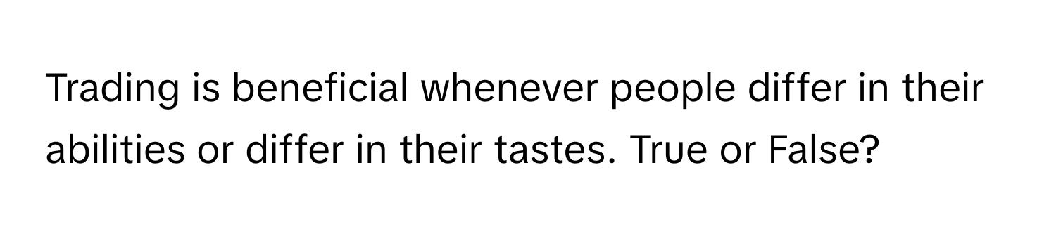 Trading is beneficial whenever people differ in their abilities or differ in their tastes. True or False?