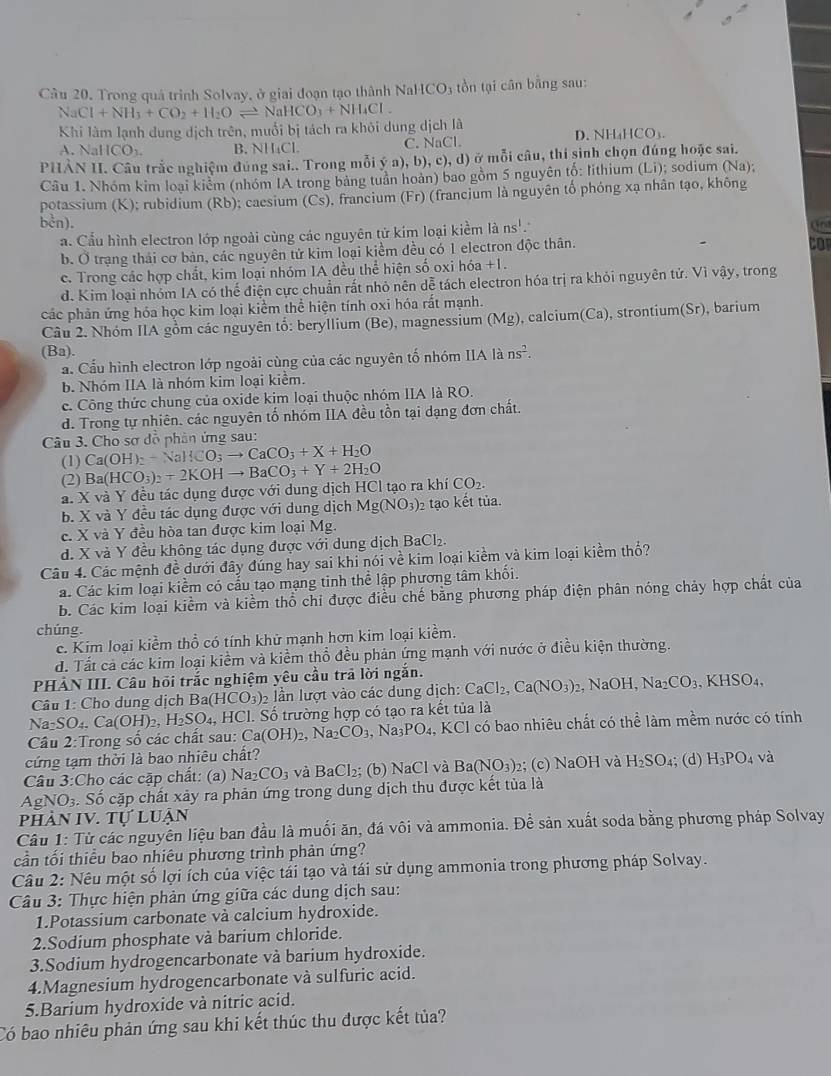 Câu 20, Trong quá trình Solvay, ở giai đoạn tạo thành NaHCO_3 tồn tại cân bằng sau:
NaCl+NH_3+CO_2+H_2Oleftharpoons NaHCO_3+NH_4Cl.
Khi làm lạnh dung dịch trên, muối bị tách ra khỏi dung dịch là D. NH₄HCO₃
A. N. HCO_3. B. NH₄Cl. C. NaCl.
PHÀN II. Câu trắc nghiệm đùng sai.. Trong mỗi ý a), b), c), d) ở mỗi câu, thi sinh chọn đúng hoặc sai.
Câu 1. Nhóm kim loại kiểm (nhóm IA trong bảng tuần hoàn) bao gồm 5 nguyên tố: lithium (Li); sodium (Na);
potassium (K); rubidium (Rb); caesium (Cs), francium (Fr) (francium là nguyên tố phóng xạ nhân tạo, không
bcn).
a. Cấu hình electron lớp ngoài cùng các nguyên tử kim loại kiểm là ns!.
b. Ở trạng thái cơ bản, các nguyên tử kim loại kiểm đều có 1 electron độc thân.
Cor
c. Trong các hợp chất, kim loại nhóm IA đều thể hiện số oxi hóa +1.
d. Kim loại nhóm IA có thể điện cực chuẩn rất nhỏ nên dễ tách electron hóa trị ra khỏi nguyên tử. Vì vậy, trong
các phản ứng hóa học kim loại kiểm thể hiện tính oxi hóa rất mạnh.
Câu 2. Nhóm IIA gồm các nguyên tố: beryllium (Be), magnessium (Mg) , calcium(Ca), strontium(Sr), barium
(Ba).
a. Cầu hình electron lớp ngoài cùng của các nguyên tố nhóm IIA là ns^2.
b. Nhóm IIA là nhóm kim loại kiêm.
c. Công thức chung của oxide kim loại thuộc nhóm IIA là RO.
d. Trong tự nhiên. các nguyên tố nhóm IIA đều tồn tại dạng đơn chất.
Câu 3. Cho sợ đồ phản ứng sau:
(1) Ca(OH)_2-NaHCO_3to CaCO_3+X+H_2O
(2)
a. X và Y đều tác dụng được với dung dịch HCl tạo ra khí Ba(HCO_3)_2+2KOHto BaCO_3+Y+2H_2O CO_2.
b. X và Y đều tác dụng được với dung dịch Mg(NO_3): 2 tạo kết tủa.
c. X và Y đều hòa tan được kim loại Mg.
d. X và Y đều không tác dụng được với dung dịch I BaCl_2.
Câu 4. Các mệnh đề dưới đây đúng hay sai khi nói về kim loại kiềm và kim loại kiềm thổ?
á. Các kim loại kiểm có cấu tạo mạng tinh thể lập phương tâm khối.
b. Các kim loại kiểm và kiểm thổ chi được điều chế bằng phương pháp điện phân nóng chảy hợp chất của
chúng.
c. Kim loại kiểm thổ có tính khử mạnh hơn kim loại kiềm.
d. Tất cả các kim loại kiềm và kiểm thổ đều phản ứng mạnh với nước ở điều kiện thường.
PHẢN III. Câu hỏi trắc nghiệm yêu cầu trả lời ngắn.
Câu 1: Cho dung dịch Ba(HCO_3) 2 lần lượt vào các dung dịch: CaCl_2,Ca(NO_3)_2 , NaOH, Na_2CO_3,KHSO_4,
Na_2SO_4,Ca(OH)_2,H_2SO_4, HCl. Số trường hợp có tạo ra kết tủa là
Câu 2:Trong số các chất sau: Ca(OH)_2,Na_2CO_3,Na_3PO_4, KCl có bao nhiêu chất có thể làm mềm nước có tính
cứng tạm thời là bao nhiêu chất?
Câu 3:Cho các cặp chất: (a) Na_2CO_3 3 và BaCl₂; (b) NaCl và Ba(NO_3): 2; (c) NaOH và H_2SO_4; (d) H_3PO_4 và
AgNO3. Số cặp chất xảy ra phản ứng trong dung dịch thu được kết tủa là
phản IV. Tự luận
Câu 1: Từ các nguyên liệu ban đầu là muối ăn, đá vôi và ammonia. Đề sản xuất soda bằng phương pháp Solvay
cần tối thiều bao nhiêu phương trình phản ứng?
Câu 2: Nêu một số lợi ích của việc tái tạo và tái sử dụng ammonia trong phương pháp Solvay.
Câu 3: Thực hiện phản ứng giữa các dung dịch sau:
1.Potassium carbonate và calcium hydroxide.
2.Sodium phosphate và barium chloride.
3.Sodium hydrogencarbonate và barium hydroxide.
4.Magnesium hydrogencarbonate và sulfuric acid.
5.Barium hydroxide và nitric acid.
Có bao nhiêu phản ứng sau khi kết thúc thu được kết tủa?
