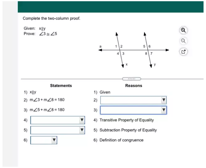 Complete the two-column proof. 
Given: x||y
Prove: ∠ 3≌ ∠ 5
Statements Reasons 
1) xparallel y 1) Given 
2) m∠ 3+m∠ 8=180 2) □ 
3) m∠ 5+m∠ 8=180 3) □
4) □ 4) Transitive Property of Equality 
5) □ 5) Subtraction Property of Equality 
6) □ 6) Definition of congruence