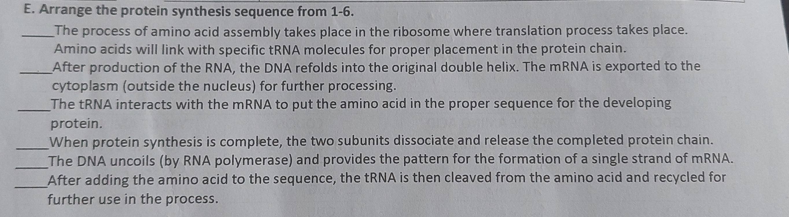 Arrange the protein synthesis sequence from 1-6. 
_The process of amino acid assembly takes place in the ribosome where translation process takes place. 
Amino acids will link with specific tRNA molecules for proper placement in the protein chain. 
_After production of the RNA, the DNA refolds into the original double helix. The mRNA is exported to the 
cytoplasm (outside the nucleus) for further processing. 
_The tRNA interacts with the mRNA to put the amino acid in the proper sequence for the developing 
protein. 
_When protein synthesis is complete, the two subunits dissociate and release the completed protein chain. 
_The DNA uncoils (by RNA polymerase) and provides the pattern for the formation of a single strand of mRNA. 
_After adding the amino acid to the sequence, the tRNA is then cleaved from the amino acid and recycled for 
further use in the process.