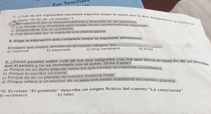 For Teachers
7. ¿Cual de las siguientes opciones exbresa mejor la razón por la due dessparesió la Tierra ds
l relato ''El fin de un mundo''?
al Desapareció por la irresponsabilidad y descuido de las personas
E Las festas muy divertidas pero largas tienen consecuencias negativas
c) Simplemente fue un accident
d) Fue destruida por la culpa de una mósca gorda
8. Elige la expresión que completa mejor la siguiente afirmación.
a) especial El regafo que recibió Jennifer en el euento ''Alegría' ara c) muy necesario d) inut
b) esperado
9. ¿Cómo puedes saber cuál de los dos epigrafes con los que inicia el libro es de un esem
que sí existió y no es inventado por el autor, Oche Califa?
a) Porque es un diche popular como los que existen en nuestras sociedades
b) Porque lo escribió un poeta
c) Porque es de un planeta de nuestro Sistema Solar.
d) Porque refiere a un escritor de un país que existe reaîmente en nuestro planeta
) verdadero 10. El relato ''El pretexto'' describe un origen ficticio del cuento 'La cenicienta''
b) falso