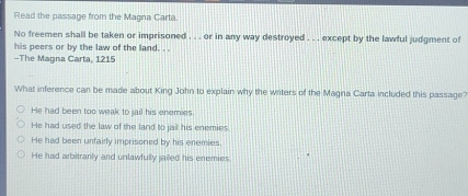 Read the passage from the Magna Carta.
No freemen shall be taken or imprisoned . . . or in any way destroyed . . . except by the lawful judgment of
his peers or by the law of the land. . .
-The Magna Carta, 1215
What inference can be made about King John to explain why the writers of the Magna Carta included this passage?
He had been too weak to jail his enemies.
He had used the law of the land to jail his enemies
He had been unfairly imprisoned by his enemies
He had arbitranly and unlawfully jailed his enemies