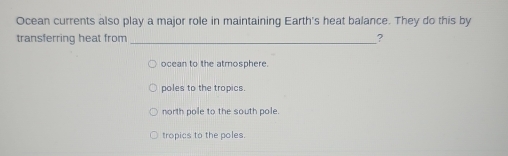 Ocean currents also play a major role in maintaining Earth's heat balance. They do this by
transferring heat from _?
ocean to the atmosphere.
poles to the tropics.
north pole to the south pole.
tropics to the poles.