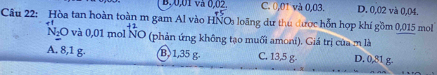 B, 0,01 và 0,02. C. 0,01 và 0,03. D. 0,02 và 0,04.
Câu 22: Hòa tan hoàn toàn m gam Al vào HNOs loãng dư thu được hỗn hợp khí gồm 0,015 mol
N_2O và 0,01 mol NO (phản ứng không tạo muối amoni). Giá trị của m là
A. 8,1 g. B 1,35 g. C. 13,5 g. D. 0,81 g.