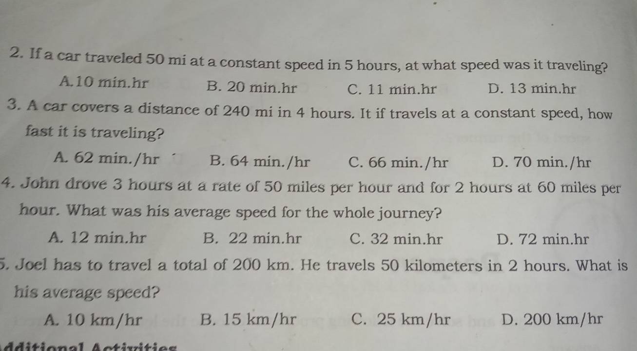 If a car traveled 50 mi at a constant speed in 5 hours, at what speed was it traveling?
A. 10 min.hr B. 20 min.hr C. 11 min.hr D. 13 min.hr
3. A car covers a distance of 240 mi in 4 hours. It if travels at a constant speed, how
fast it is traveling?
A. 62 min./hr B. 64 min./hr C. 66 min./hr D. 70 min./hr
4. John drove 3 hours at a rate of 50 miles per hour and for 2 hours at 60 miles per
hour. What was his average speed for the whole journey?
A. 12 min.hr B. 22 min.hr C. 32 min.hr D. 72 min.hr
5. Joel has to travel a total of 200 km. He travels 50 kilometers in 2 hours. What is
his average speed?
A. 10 km/hr B. 15 km/hr C. 25 km/hr D. 200 km/hr
dditional Activities