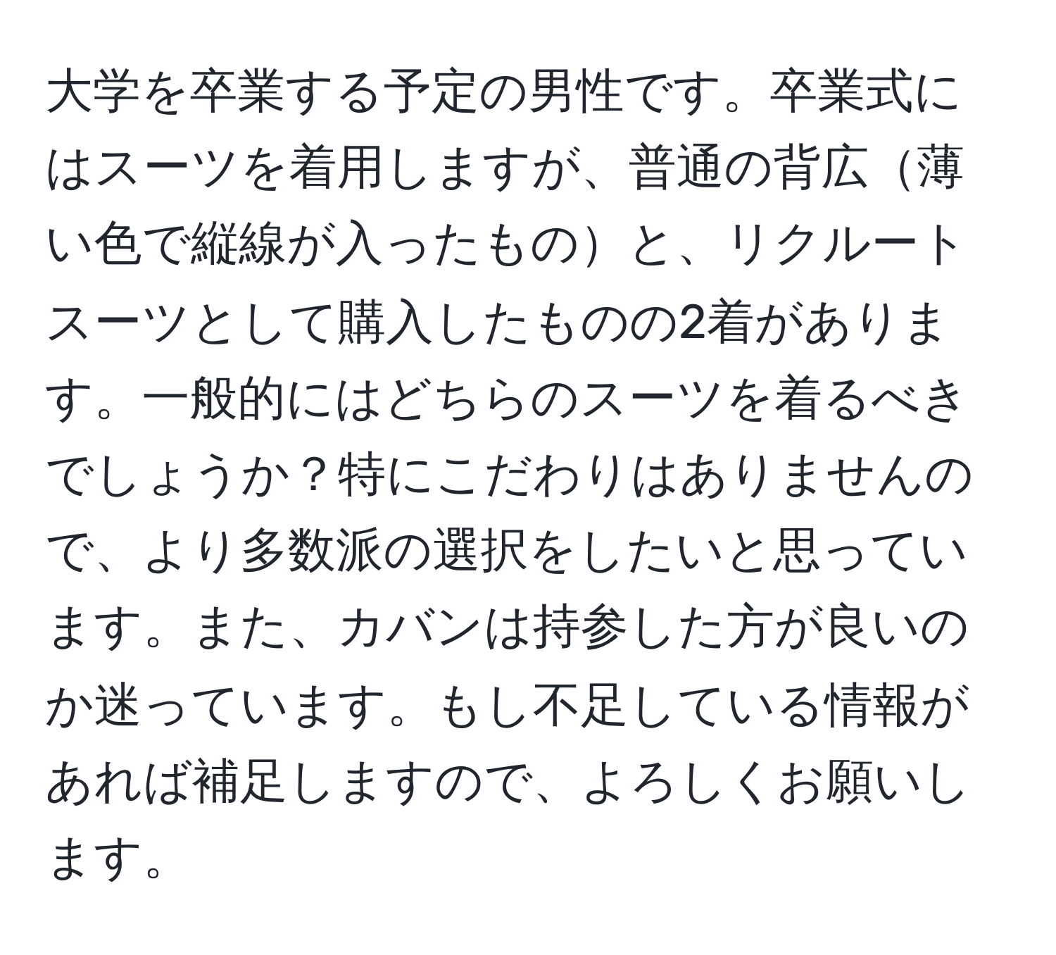 大学を卒業する予定の男性です。卒業式にはスーツを着用しますが、普通の背広薄い色で縦線が入ったものと、リクルートスーツとして購入したものの2着があります。一般的にはどちらのスーツを着るべきでしょうか？特にこだわりはありませんので、より多数派の選択をしたいと思っています。また、カバンは持参した方が良いのか迷っています。もし不足している情報があれば補足しますので、よろしくお願いします。