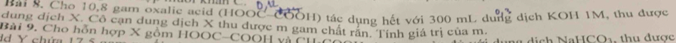 Cho 10, 8 gam oxalic acid (HOOC COOH) tác dụng hết với 300 mL dung dịch KOH 1M, thu được 
dung dịch X. Cô cạn dung dịch X thu dược m gam chất rấn. Tính giá trị của m. 
Bài 9. Cho hỗn hợp X gồm HOOC-COOH và CHa 
dd Y chứa 17 a d ị ch NaHCO₃. thu được