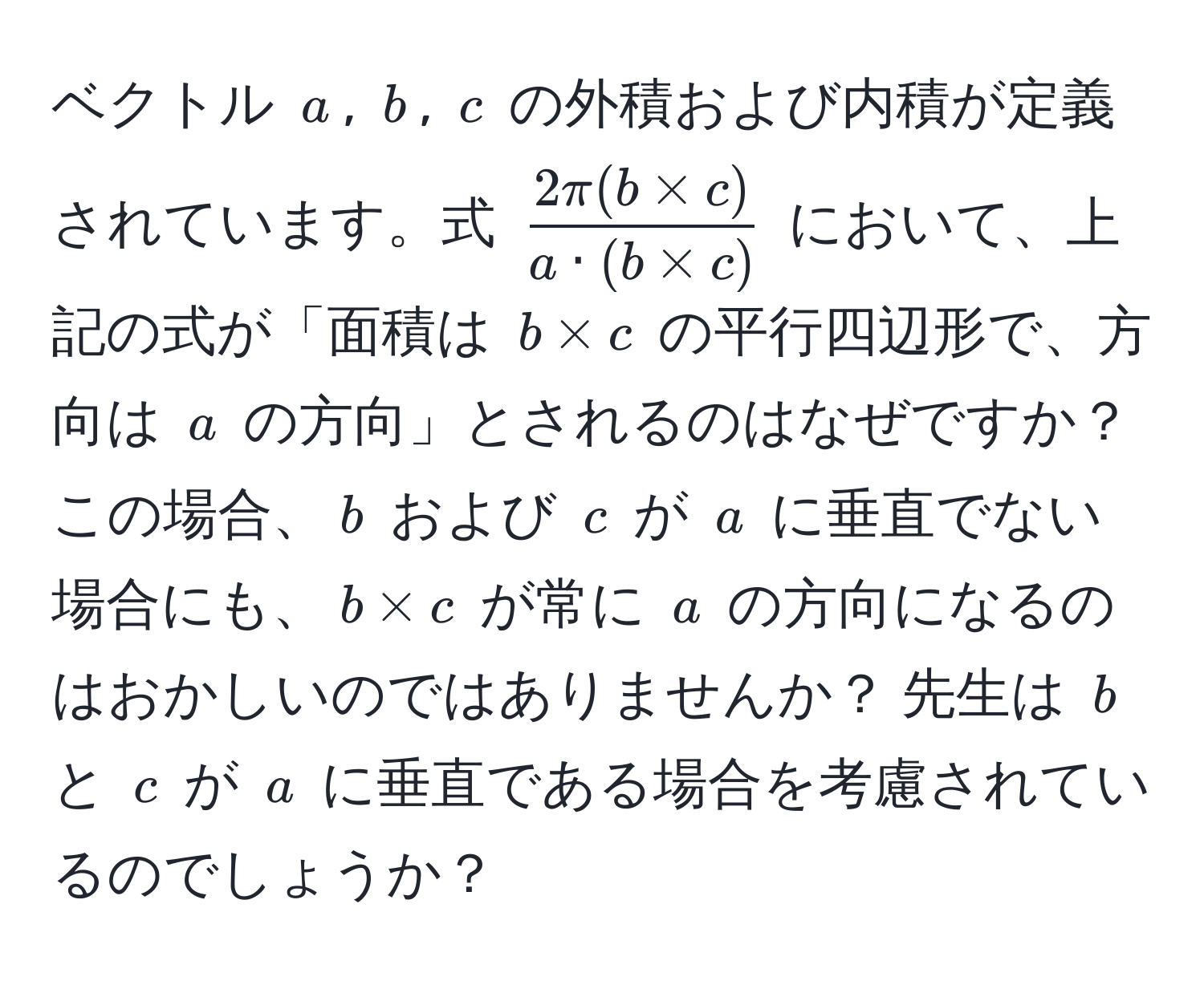 ベクトル $a$, $b$, $c$ の外積および内積が定義されています。式 $ (2π (b * c))/a · (b * c) $ において、上記の式が「面積は $b * c$ の平行四辺形で、方向は $a$ の方向」とされるのはなぜですか？ この場合、$b$ および $c$ が $a$ に垂直でない場合にも、$b * c$ が常に $a$ の方向になるのはおかしいのではありませんか？ 先生は $b$ と $c$ が $a$ に垂直である場合を考慮されているのでしょうか？