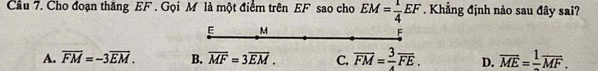 Cho đoạn thắng EF. Gọi M là một điểm trên EF sao cho EM= 1/4 EF. Khẳng định nào sau đây sai?
E M
F
A. vector FM=-3vector EM. B. overline MF=3overline EM. C. overline FM= 3/4 overline FE. D. overline ME=frac 1overline MF.