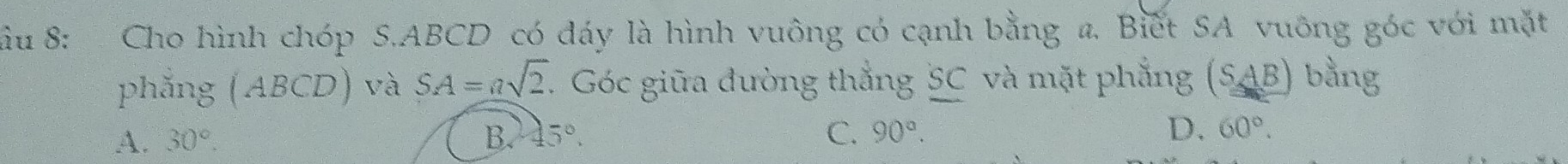 ầu 8: Cho hình chóp S. ABCD có đáy là hình vuông có cạnh bằng a. Biết SA vuông góc với mặt
phẳng (ABCD) và SA=asqrt(2) T. Góc giữa đường thắng SC và mặt phẳng (S_ AB) bằng
A. 30°. B. 45°. C. 90°. D. 60°.