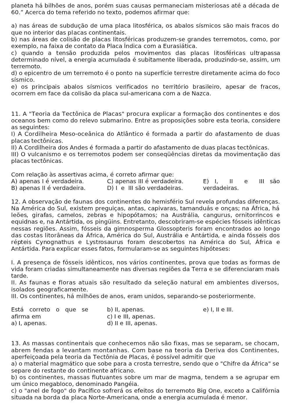 planeta há bilhões de anos, porém suas causas permaneciam misteriosas até a década de
60.” Acerca do tema referido no texto, podemos afirmar que:
a) nas áreas de subdução de uma placa litosférica, os abalos sísmicos são mais fracos do
que no interior das placas continentais.
b) nas áreas de colisão de placas litosféricas produzem-se grandes terremotos, como, por
exemplo, na faixa de contato da Placa Indica com a Eurasiática.
c) quando a tensão produzida pelos movimentos das placas litosféricas ultrapassa
determinado nível, a energia acumulada é subitamente liberada, produzindo-se, assim, um
terremoto.
d) o epicentro de um terremoto é o ponto na superfície terrestre diretamente acima do foco
sísmico.
e) os principais abalos sísmicos verificados no território brasileiro, apesar de fracos,
ocorrem em face da colisão da placa sul-americana com a de Nazca.
11. A "Teoria da Tectônica de Placas" procura explicar a formação dos continentes e dos
oceanos bem como do relevo submarino. Entre as proposições sobre esta teoria, considere
as seguintes:
I) A Cordilheira Meso-oceânica do Atlântico é formada a partir do afastamento de duas
placas tectônicas.
II) A Cordilheira dos Andes é formada a partir do afastamento de duas placas tectônicas.
III) O vulcanismo e os terremotos podem ser conseqüências diretas da movimentação das
placas tectônicas.
Com relação às assertivas acima, é correto afirmar que:
A) apenas I é verdadeira. C) apenas III é verdadeira. E) I, II e ⅢII são
B) apenas II éverdadeira. D) I e III são verdadeiras. verdadeiras.
12. A observação de faunas dos continentes do hemisfério Sul revela profundas diferenças.
Na América do Sul, existem preguiças, antas, capivaras, tamanduás e onças; na África, há
leões, girafas, camelos, zebras e hipopótamos; na Austrália, cangurus, ornitorrincos e
equidnas e, na Antártida, os pingüins. Entretanto, descobriram-se espécies fósseis idênticas
nessas regiões. Assim, fósseis da gimnosperma Glossopteris foram encontrados ao longo
das costas litorâneas da África, América do Sul, Austrália e Antártida, e ainda fósseis dos
épteis Cynognathus e Lystrosaurus foram descobertos na América do Sul, África e
Antártida. Para explicar esses fatos, formularam-se as seguintes hipóteses:
I. A presença de fósseis idênticos, nos vários continentes, prova que todas as formas de
vida foram criadas simultaneamente nas diversas regiões da Terra e se diferenciaram mais
tarde.
II. As faunas e floras atuais são resultado da seleção natural em ambientes diversos,
isolados geograficamente.
III. Os continentes, há milhões de anos, eram unidos, separando-se posteriormente.
Está correto o que se b) II, apenas. e) I, Ⅱ e Ⅲ.
afirma em c) I e III, apenas.
a) I, apenas. d) Ⅱe III, apenas.
13. As massas continentais que conhecemos não são fixas, mas se separam, se chocam,
abrem fendas a levantam montanhas. Com base na teoria da Deriva dos Continentes,
aperfeiçoada pela teoria da Tectônia de Placas, é possível admitir que
a) o material magmático que sobe para a crosta terrestre, sendo que 0''C hifre da África" se
separe do restante do continente africano.
b) os continentes, massas flutuantes sobre um mar de magma, tendem a se agrupar em
um único megabloco, denominado Pangéia.
c) o "anel de fogo" do Pacífico sofrerá os efeitos do terremoto Big One, exceto a Califórnia
situada na borda da placa Norte-Americana, onde a energia acumulada é menor.