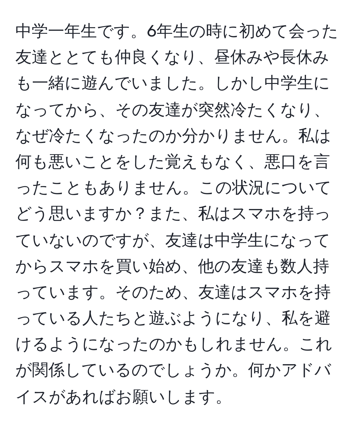 中学一年生です。6年生の時に初めて会った友達ととても仲良くなり、昼休みや長休みも一緒に遊んでいました。しかし中学生になってから、その友達が突然冷たくなり、なぜ冷たくなったのか分かりません。私は何も悪いことをした覚えもなく、悪口を言ったこともありません。この状況についてどう思いますか？また、私はスマホを持っていないのですが、友達は中学生になってからスマホを買い始め、他の友達も数人持っています。そのため、友達はスマホを持っている人たちと遊ぶようになり、私を避けるようになったのかもしれません。これが関係しているのでしょうか。何かアドバイスがあればお願いします。