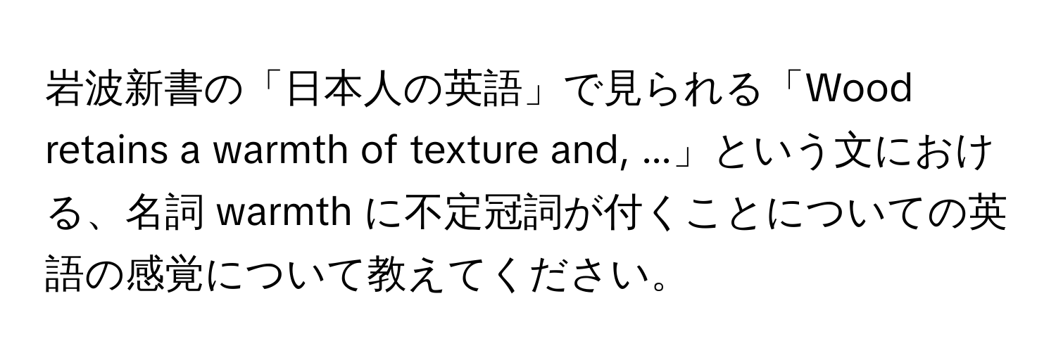 岩波新書の「日本人の英語」で見られる「Wood retains a warmth of texture and, ...」という文における、名詞 warmth に不定冠詞が付くことについての英語の感覚について教えてください。