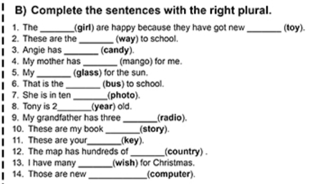 Complete the sentences with the right plural. 
1. The_ (girl) are happy because they have got new _(toy). 
2. These are the _(way) to school. 
3. Angie has _(candy). 
4. My mother has _(mango) for me. 
5. My _(glass) for the sun. 
6. That is the_ (bus) to school. 
7. She is in ten _(photo) 
8. Tony is 2 _ (year) old. 
9. My grandfather has three _(radio). 
10. These are my book _(story). 
11. These are your_ (key). 
12. The map has hundreds of _(country) . 
13. I have many _(wish) for Christmas. 
14. Those are new_ (computer)