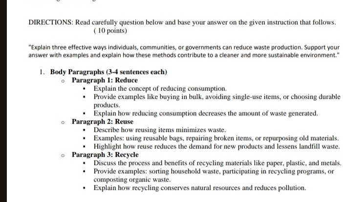 DIRECTIONS: Read carefully question below and base your answer on the given instruction that follows. 
( 10 points) 
"Explain three effective ways individuals, communities, or governments can reduce waste production. Support your 
answer with examples and explain how these methods contribute to a cleaner and more sustainable environment." 
1. Body Paragraphs (3-4 sentences each) 
Paragraph 1: Reduce 
Explain the concept of reducing consumption. 
Provide examples like buying in bulk, avoiding single-use items, or choosing durable 
products. 
Explain how reducing consumption decreases the amount of waste generated. 
Paragraph 2: Reuse 
Describe how reusing items minimizes waste. 
Examples: using reusable bags, repairing broken items, or repurposing old materials. 
Highlight how reuse reduces the demand for new products and lessens landfill waste. 
Paragraph 3: Recycle 
Discuss the process and benefits of recycling materials like paper, plastic, and metals. 
Provide examples: sorting household waste, participating in recycling programs, or 
composting organic waste. 
Explain how recycling conserves natural resources and reduces pollution.