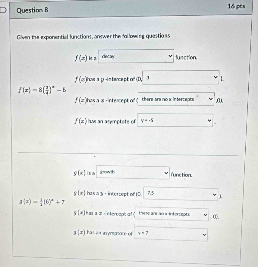 Given the exponential functions, answer the following questions
f(x) is a decay function.
f(x) has a y -intercept of (0, 3 ).
f(x)=8( 3/4 )^x-5
f(x) has a x -intercept of ( there are no x intercepts , O).
f(x) has an asymptote of y=-5
g(x) is a growth
function.
g(x) has a y - intercept of (C 1 7.5
).
g(x)= 1/2 (6)^z+7
g(x) has a x -intercept of ( there are no x-intercepts , O).
g(x) has an asymptote of y=7