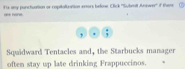 Fix any punctuation or capitalization errors below. Click 'Submit Answer" if there 
are none. 
, 
Squidward Tentacles and, the Starbucks manager 
often stay up late drinking Frappuccinos.