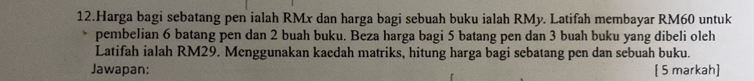 Harga bagi sebatang pen ialah RMx dan harga bagi sebuah buku ialah RMy. Latifah membayar RM60 untuk 
pembelian 6 batang pen dan 2 buah buku. Beza harga bagi 5 batang pen dan 3 buah buku yang dibeli oleh 
Latifah ialah RM29. Menggunakan kaedah matriks, hitung harga bagi sebatang pen dan sebuah buku. 
Jawapan: [ 5 markah]