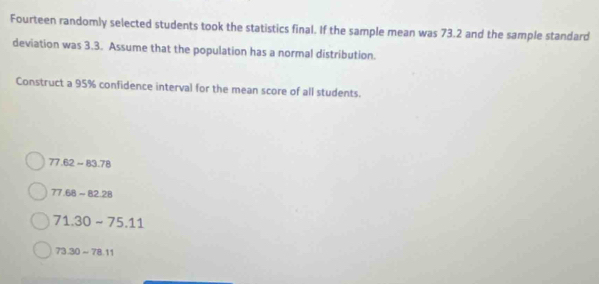 Fourteen randomly selected students took the statistics final. If the sample mean was 73.2 and the sample standard
deviation was 3.3. Assume that the population has a normal distribution.
Construct a 95% confidence interval for the mean score of all students.
77.62-83.78
77.68-82.28
71.30-75.11
73.30-78.11