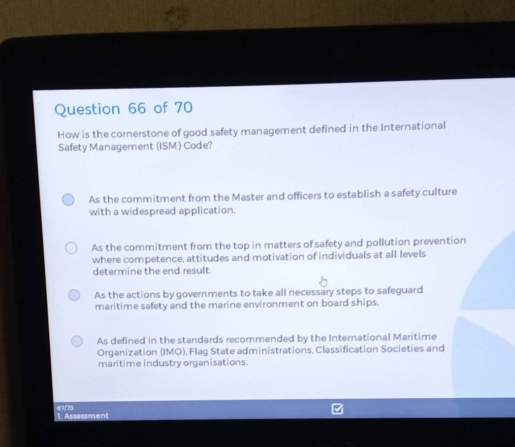 How is the cornerstone of good safety management defined in the International
Safety Management (ISM ) Code?
As the commitment from the Master and officers to establish a safety culture
with a widespread application.
As the commitment from the top in matters of safety and pollution prevention
where competence, attitudes and motivation of individuals at all levels
determine the end result.
As the actions by governments to take all necessary steps to safeguard
maritime safety and the marine environment on board ships.
As defined in the standards recommended by the International Maritime
Organization (IMO), Flag State administrations, Classification Societies and
maritime industry organisations.
67/73
1. Assessment