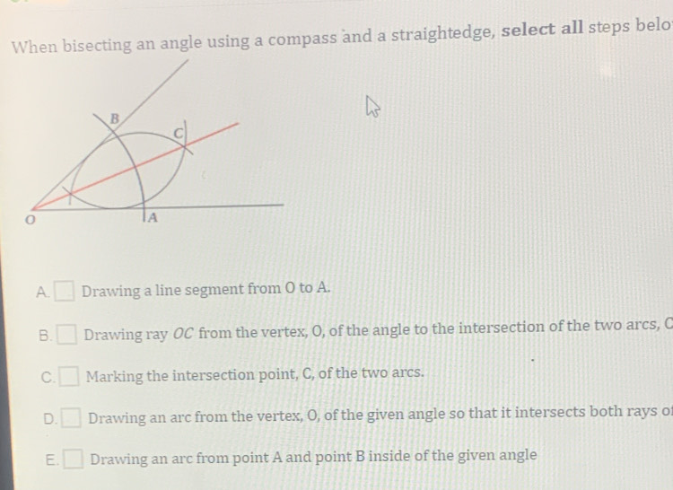 When bisecting an angle using a compass and a straightedge, select all steps belo
A. Drawing a line segment from O to A.
B. Drawing ray OC from the vertex, O, of the angle to the intersection of the two arcs, C
C. Marking the intersection point, C, of the two arcs.
D. Drawing an arc from the vertex, O, of the given angle so that it intersects both rays o
E. Drawing an arc from point A and point B inside of the given angle