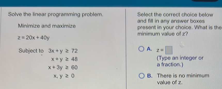 Solve the linear programming problem. Select the correct choice below
and fill in any answer boxes
Minimize and maximize present in your choice. What is the
minimum value of z?
z=20x+40y
Subject to 3x+y≥ 72
A. z=□
x+y≥ 48
(Type an integer or
x+3y≥ 60
a fraction.)
x,y≥ 0 B. There is no minimum
value of z.