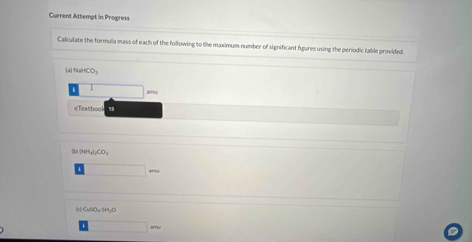 Current Attempt in Progress 
Calculate the formula mass of each of the following to the maximum number of signifcant fgures using the periodic table provided. 
(a) NaHCO_3
i 1 □ m
eTextbool 13 
(b) (NH_4)_2CO_3
□ amu
(c) CuSO_4· 5H_2O
□ amu