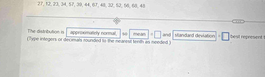 27, 12, 23, 34, 57, 39, 44, 67, 48, 32, 52, 56, 68, 48
The distribution is approximately normal, so mean =□ and standard deviation □ best represent t 
(Type integers or decimals rounded to the nearest tenth as needed.)