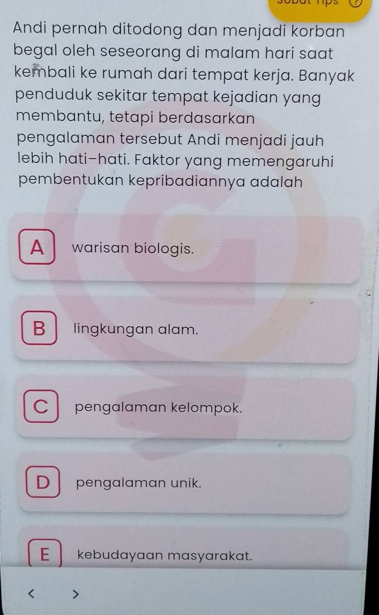 Andi pernah ditodong dan menjadi korban
begal oleh seseorang di malam hari saat
kembali ke rumah dari tempat kerja. Banyak
penduduk sekitar tempat kejadian yang
membantu, tetapi berdasarkan
pengalaman tersebut Andi menjadi jauh
lebih hati-hati. Faktor yang memengaruhi
pembentukan kepribadiannya adalah
A warisan biologis.
B lingkungan alam.
C pengalaman kelompok.
D pengalaman unik.
E kebudayaan masyarakat.