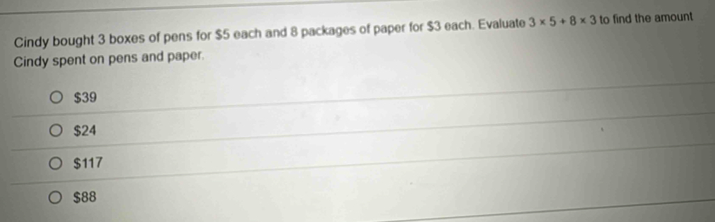 Cindy bought 3 boxes of pens for $5 each and 8 packages of paper for $3 each. Evaluate 3* 5+8* 3 to find the amount
Cindy spent on pens and paper.
$39
$24
$117
$88