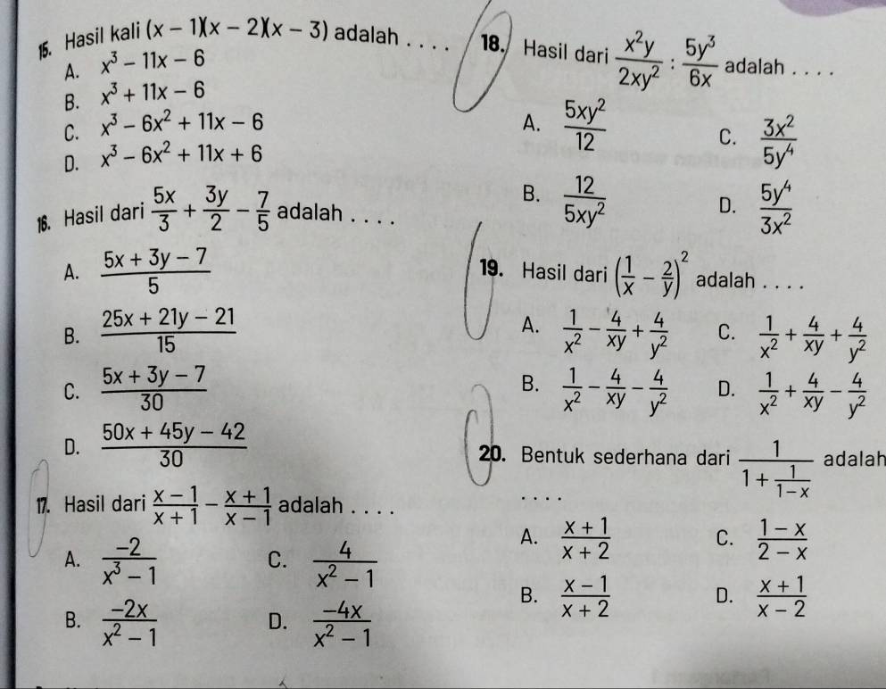 Hasil kali (x-1)(x-2)(x-3) adalah _18. Hasil dari  x^2y/2xy^2 : 5y^3/6x  adalah . . .
A. x^3-11x-6
B. x^3+11x-6
C. x^3-6x^2+11x-6 A.  5xy^2/12 
D. x^3-6x^2+11x+6
C.  3x^2/5y^4 
B.  12/5xy^2 
D.
16. Hasil dari  5x/3 + 3y/2 - 7/5  adalah . . .  5y^4/3x^2 
A.  (5x+3y-7)/5  19. Hasil dari ( 1/x - 2/y )^2 adalah . . . .
A.
B.  (25x+21y-21)/15   1/x^2 - 4/xy + 4/y^2  C.  1/x^2 + 4/xy + 4/y^2 
B.
C.  (5x+3y-7)/30   1/x^2 - 4/xy - 4/y^2  D.  1/x^2 + 4/xy - 4/y^2 
D.  (50x+45y-42)/30  20. Bentuk sederhana dari frac 11+ 1/1-x  adalah
17. Hasil dari  (x-1)/x+1 - (x+1)/x-1  adalah . . . .
A.  (-2)/x^3-1   4/x^2-1 
A.  (x+1)/x+2   (1-x)/2-x 
C.
C.
B.  (-2x)/x^2-1   (-4x)/x^2-1 
B.  (x-1)/x+2   (x+1)/x-2 
D.
D.