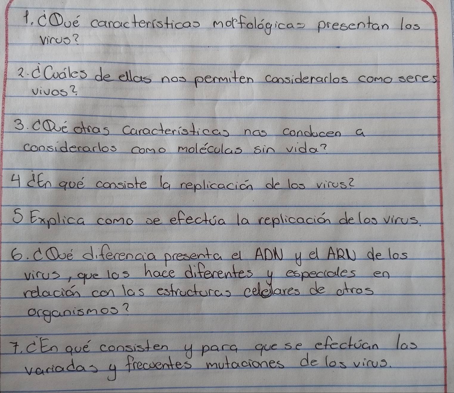 COoe caracteristicao morfologica= presentan los 
virus? 
2. dCodles de ellas nos permiten considerarlos como seres 
vivos? 
3. CDe otas Caracteristicas nas condocen a 
considerarlos como moleculas sin vida? 
4 den goe consiote (a replicacion de los virus? 
S Explica como se efectia la replicacion deloo virus. 
6. COoe diferencia presenta e ADN y el ARN delos 
virus, gue los hace diferentes y especiales en 
relacion con las estructuras celelares de atros 
organismos? 
T. CEn gue consisten y para guese efectian las 
variadas y frecventes mutaciones de los vicus.