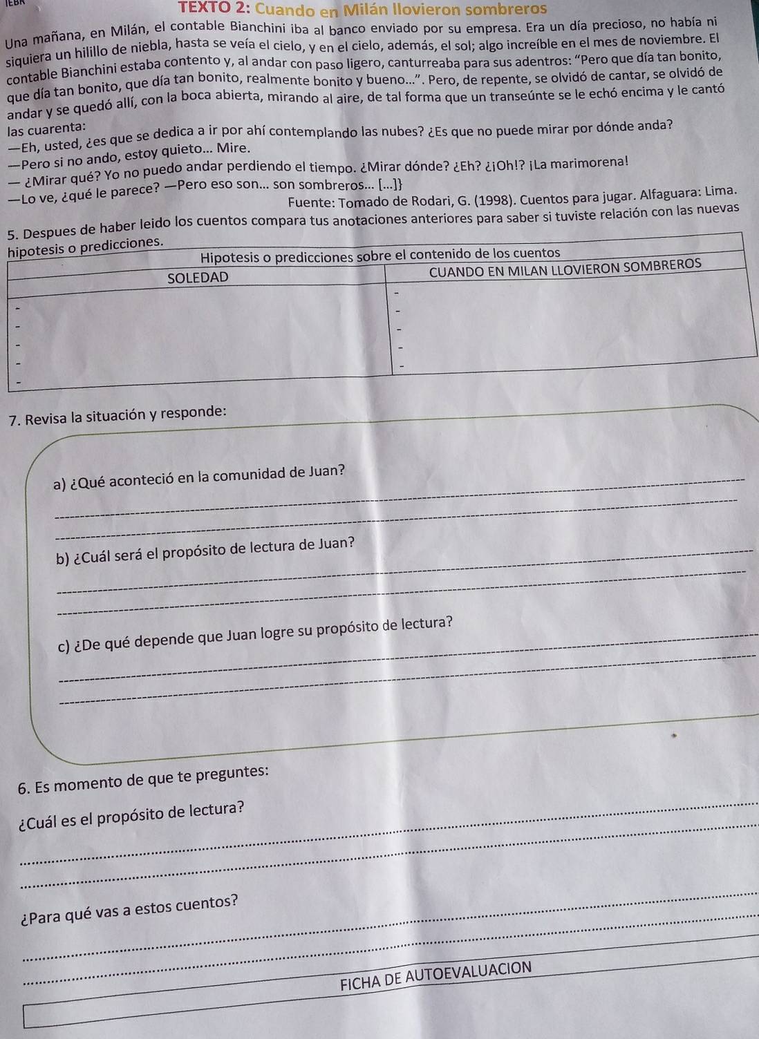 TEXTO 2: Cuando en Milán llovieron sombreros
Una mañana, en Milán, el contable Bianchini iba al banco enviado por su empresa. Era un día precioso, no había na
siquiera un hilillo de niebla, hasta se veía el cielo, y en el cielo, además, el sol; algo increíble en el mes de noviembre. El
contable Bianchini estaba contento y, al andar con paso ligero, canturreaba para sus adentros: “Pero que día tan bonito,
que día tan bonito, que día tan bonito, realmente bonito y bueno...". Pero, de repente, se olvidó de cantar, se olvidó de
andar y se quedó allí, con la boca abierta, mirando al aire, de tal forma que un transeúnte se le echó encima y le cantó
las cuarenta:
—Eh, usted, ¿es que se dedica a ir por ahí contemplando las nubes? ¿Es que no puede mirar por dónde anda?
—Pero si no ando, estoy quieto... Mire.
— ¿Mirar qué? Yo no puedo andar perdiendo el tiempo. ¿Mirar dónde? ¿Eh? ¿¡Oh!? ¡La marimorena!
—Lo ve, ¿qué le parece? —Pero eso son... son sombreros... [...]
Fuente: Tomado de Rodari, G. (1998). Cuentos para jugar. Alfaguara: Lima.
leido los cuentos compara tus anotaciones anteriores para saber si tuviste relación con las nuevas
7. Revisa la situación y responde:
_
a) ¿Qué aconteció en la comunidad de Juan?
_
b) ¿Cuál será el propósito de lectura de Juan?
_
_c) ¿De qué depende que Juan logre su propósito de lectura?
_
_
6. Es momento de que te preguntes:
_
_
¿Cuál es el propósito de lectura?
¿Para qué vas a estos cuentos?
_
_
FICHA DE AUTOEVALUACION