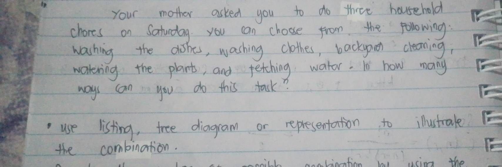 Your mother asked you to do three household 
chores on Saturdag. you can choose from the following. 
washing the dishes, washing clothes, backyoun cleaning, 
watering the plants, and fething water. In how many 
ways can you do this task? 
use listing, tree diagram or representation to illustrale 
the combination. 
mill aaaliotion vim the