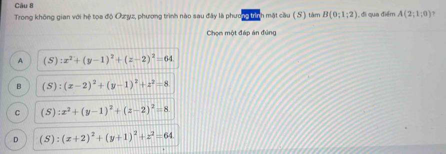 Trong không gian với hệ tọa độ Oæυz, phương trình nào sau đây là phương trình mặt cầu (S) tâm B(0;1;2) , đi qua điểm A(2;1;0) ?
Chọn một đáp án đúng
A (S):x^2+(y-1)^2+(z-2)^2=64.
B (S):(x-2)^2+(y-1)^2+z^2=8.
C (S):x^2+(y-1)^2+(z-2)^2=8.
D (S):(x+2)^2+(y+1)^2+z^2=64.