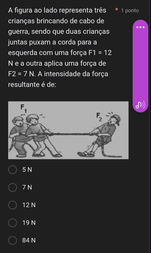 A figura ao lado representa três 1 ponto
crianças brincando de cabo de
guerra, sendo que duas crianças
juntas puxam a corda para a
esquerda com uma força F1=12
N e a outra aplica uma força de
F2=7N. A intensidade da força
resultante é de:
5 N
7 N
12 N
19 N
84 N