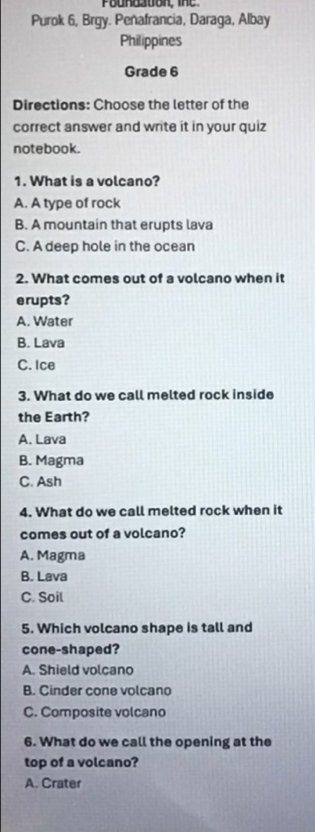 Purok 6, Brgy. Penafrancia, Daraga, Albay
Philippines
Grade 6
Directions: Choose the letter of the
correct answer and write it in your quiz
notebook.
1. What is a volcano?
A. A type of rock
B. A mountain that erupts lava
C. A deep hole in the ocean
2. What comes out of a volcano when it
erupts?
A. Water
B. Lava
C. Ice
3. What do we call melted rock inside
the Earth?
A. Lava
B. Magma
C. Ash
4. What do we call melted rock when it
comes out of a volcano?
A. Magma
B. Lava
C. Soil
5. Which volcano shape is tall and
cone-shaped?
A. Shield volcano
B. Cinder cone volcano
C. Composite volcano
6. What do we call the opening at the
top of a volcano?
A. Crater
