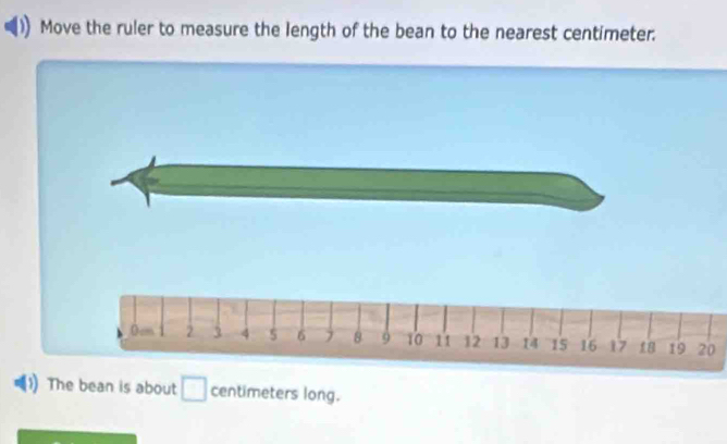 Move the ruler to measure the length of the bean to the nearest centimeter.
Ocm 2 3 4 5 6 8 9 10 11 12 13 14 15 16 17 18 19 20
The bean is about □ centimeters long.