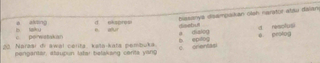 biasanya disampaikan oleh narator atau dalan
a akting d ekspresi
disebut
b. laku e alur
a dialog d. resolusi
c. perwatakan
20. Narasi di awal cerita, kata-kata pembuka b， epilog é prolog
c. orentasi
pengantar, ataupun latar belakang cerita yang