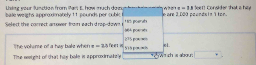 Using your function from Part E, how much does when x=2.5 feet? Consider that a hay
bale weighs approximately 11 pounds per cubic e are 2,000 pounds in 1 ton.
Select the correct answer from each drop-down 165 pounds
864 pounds
275 pounds
The volume of a hay bale when x=2.5 feet is 518 pounds et.
The weight of that hay bale is approximately which is about □.