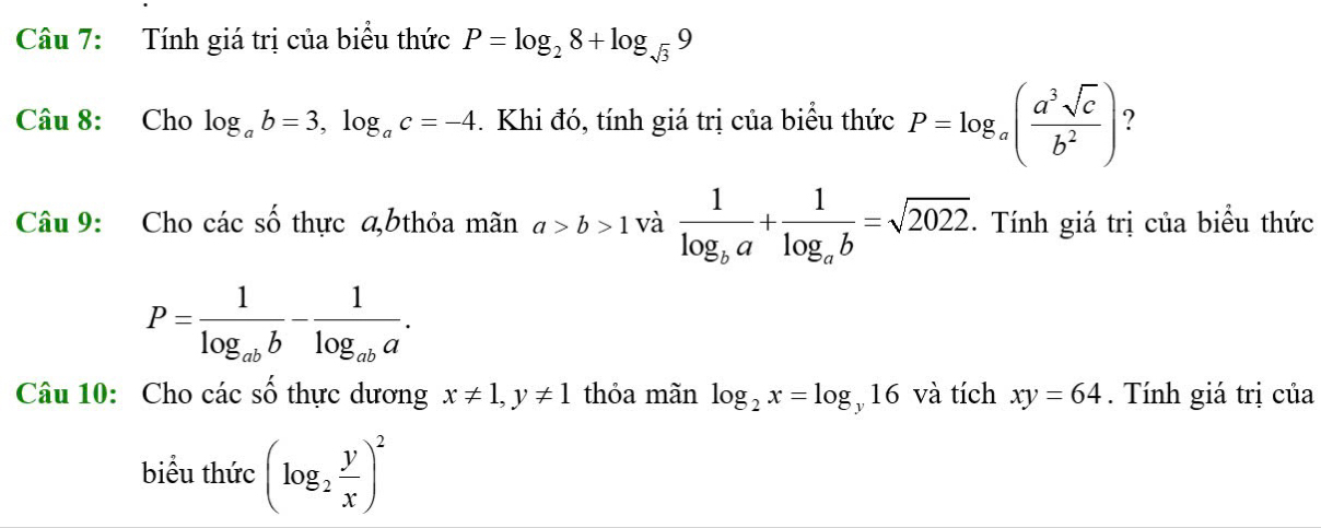 Tính giá trị của biểu thức P=log _28+log _sqrt(3)9
Câu 8: Cho log _ab=3, log _ac=-4. Khi đó, tính giá trị của biểu thức P=log _a( a^3sqrt(c)/b^2 ) ? 
Câu 9: Cho các số thực a,bthỏa mãn a>b>1 và frac 1log _ba+frac 1log _ab=sqrt(2022). Tính giá trị của biểu thức
P=frac 1log _abb-frac 1log _aba. 
Câu 10: Cho các số thực dương x!= 1, y!= 1 thỏa mãn log _2x=log _y16 và tích xy=64. Tính giá trị của 
biểu thức (log _2 y/x )^2