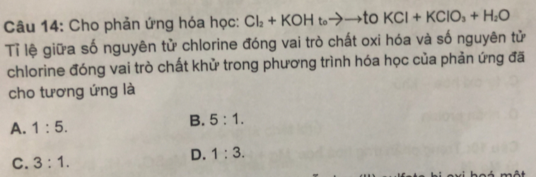 Cho phản ứng hóa học: Cl_2+KOHt_0to to t O _2 KCl+KClO_3+H_2O
Tỉ lệ giữa số nguyên tử chlorine đóng vai trò chất oxi hóa và số nguyên tử
chlorine đóng vai trò chất khử trong phương trình hóa học của phản ứng đã
cho tương ứng là
A. 1:5.
B. 5:1.
C. 3:1.
D. 1:3.