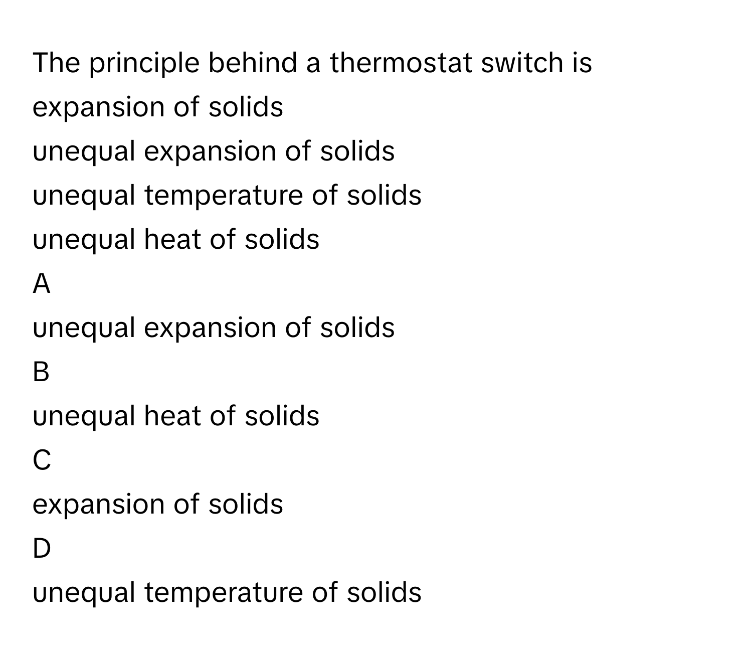 The principle behind a thermostat switch is
expansion of solids

unequal expansion of solids

unequal temperature of solids

unequal heat of solids


A  
unequal expansion of solids
 


B  
unequal heat of solids
 


C  
expansion of solids
 


D  
unequal temperature of solids