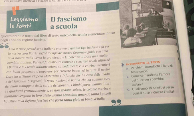 Chi rinutava metteva a rischio la carriera e a von 
Leggiamo Il fascismo 
le fonti a scuola 
Questo brano è tratto dal libro di testo unico della scuola elementare in uso 
negli anni del regime fascista. 
66 
Amo il Duce perché sono italiana e conosco quanto Egli ha fatto e fa per 
la nostra cara Patria. Egli è il Capo del nostro Governo e guida con amo- 
re la nostra Italia verso la grandezza e la potenza. Il Duce ama molto i 
bambini italiani. Per essi fa costruire comode e spaziose scuole affinché 
i Balilla e le Piccole Italiane stiano comodamente e vi entrino volentieri INTERPRETO IL TESTO 
con buon proposito d'imparare per crescere buoni ed istruiti; il nostro a. Perché fu introdotto il libro di 
Duce ha istituito l'Opera Maternità e Infanzia che ha cura delle madri testo unico? 
e dei fanciulli bisognosi, l'Opera nazionale balilla che ha somma cura b. Come si manifesta l'amore 
del buon sviluppo e della salute dei giovani. I bimbi poveri hanno i libri del duce per i bambini 
e i quaderni gratuitamente e, se non godono salute, le colonie marine e italiani? 
montane vengono in loro aiuto. Benito Mussolini amando tanto i piccoli c. Quali sono gli obiettivi verso i 
ha istituito la Befana fascista che porta tanta gioia ai bimbi d'Italia. quali il duce indirizza l'Italia?