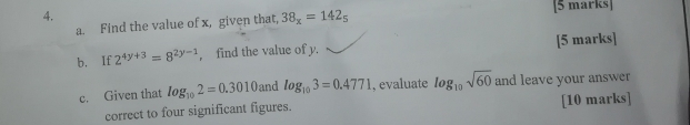 Find the value of x, given that, 38_x=142_5
b. If 2^(4y+3)=8^(2y-1) , find the value of y. [5 marks] 
c. Given that log _102=0.3010 and log _103=0.4771 , evaluate log _10sqrt(60) and leave your answer 
correct to four significant figures. [10 marks]