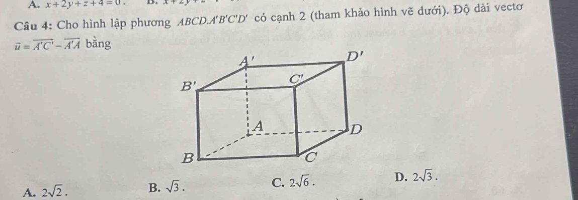 A. x+2y+z+4=0 D. x+2
Câu 4: Cho hình lập phương ABCD.. A'B'C'D' có cạnh 2 (tham khảo hình vẽ dưới). Độ dài vectơ
overline u=overline A'C'-overline A'A bàng
A. 2sqrt(2).
B. sqrt(3). C. 2sqrt(6). D. 2sqrt(3).