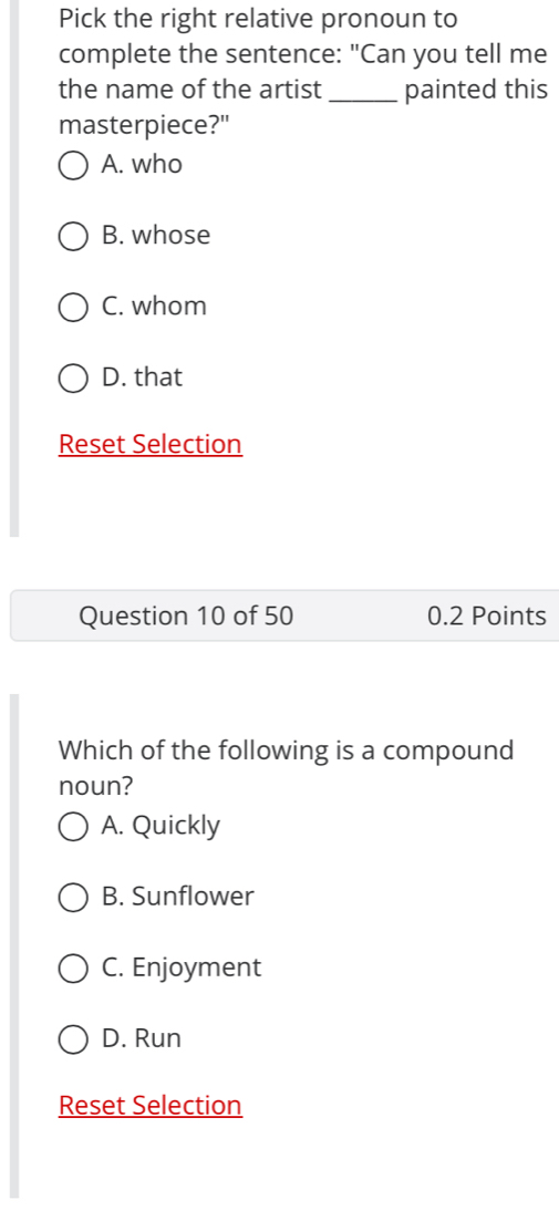 Pick the right relative pronoun to
complete the sentence: "Can you tell me
the name of the artist _painted this
masterpiece?"
A. who
B. whose
C. whom
D. that
Reset Selection
Question 10 of 50 0.2 Points
Which of the following is a compound
noun?
A. Quickly
B. Sunflower
C. Enjoyment
D. Run
Reset Selection